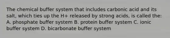 The chemical buffer system that includes carbonic acid and its salt, which ties up the H+ released by strong acids, is called the: A. phosphate buffer system B. protein buffer system C. ionic buffer system D. bicarbonate buffer system