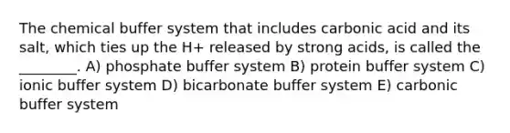 The chemical buffer system that includes carbonic acid and its salt, which ties up the H+ released by strong acids, is called the ________. A) phosphate buffer system B) protein buffer system C) ionic buffer system D) bicarbonate buffer system E) carbonic buffer system