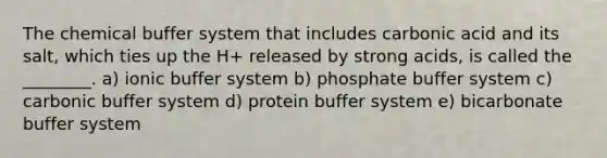 The chemical buffer system that includes carbonic acid and its salt, which ties up the H+ released by strong acids, is called the ________. a) ionic buffer system b) phosphate buffer system c) carbonic buffer system d) protein buffer system e) bicarbonate buffer system