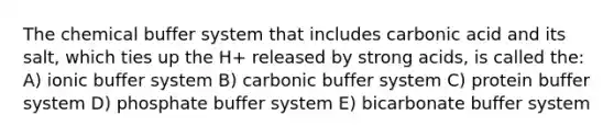 The chemical buffer system that includes carbonic acid and its salt, which ties up the H+ released by strong acids, is called the: A) ionic buffer system B) carbonic buffer system C) protein buffer system D) phosphate buffer system E) bicarbonate buffer system