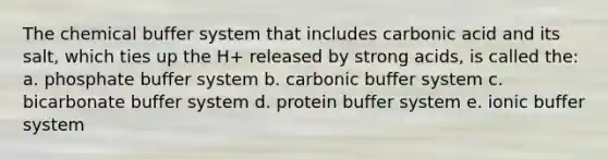 The chemical buffer system that includes carbonic acid and its salt, which ties up the H+ released by strong acids, is called the: a. phosphate buffer system b. carbonic buffer system c. bicarbonate buffer system d. protein buffer system e. ionic buffer system