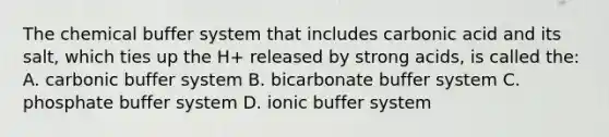 The chemical buffer system that includes carbonic acid and its salt, which ties up the H+ released by strong acids, is called the: A. carbonic buffer system B. bicarbonate buffer system C. phosphate buffer system D. ionic buffer system