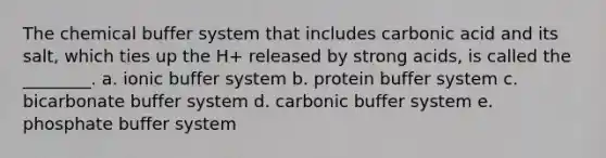 The chemical buffer system that includes carbonic acid and its salt, which ties up the H+ released by strong acids, is called the ________. a. ionic buffer system b. protein buffer system c. bicarbonate buffer system d. carbonic buffer system e. phosphate buffer system