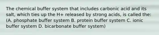 The chemical buffer system that includes carbonic acid and its salt, which ties up the H+ released by strong acids, is called the: (A. phosphate buffer system B. protein buffer system C. ionic buffer system D. bicarbonate buffer system)