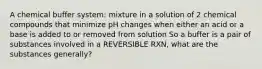 A chemical buffer system: mixture in a solution of 2 chemical compounds that minimize pH changes when either an acid or a base is added to or removed from solution So a buffer is a pair of substances involved in a REVERSIBLE RXN, what are the substances generally?