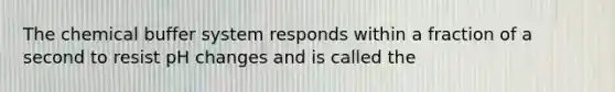 The chemical buffer system responds within a fraction of a second to resist pH changes and is called the