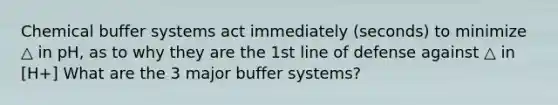 Chemical buffer systems act immediately (seconds) to minimize △ in pH, as to why they are the 1st line of defense against △ in [H+] What are the 3 major buffer systems?