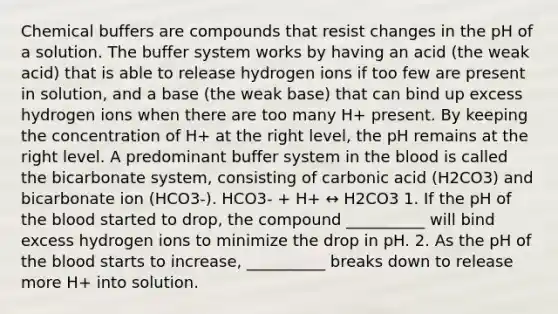 Chemical buffers are compounds that resist changes in the pH of a solution. The buffer system works by having an acid (the weak acid) that is able to release hydrogen ions if too few are present in solution, and a base (the weak base) that can bind up excess hydrogen ions when there are too many H+ present. By keeping the concentration of H+ at the right level, the pH remains at the right level. A predominant buffer system in the blood is called the bicarbonate system, consisting of carbonic acid (H2CO3) and bicarbonate ion (HCO3-). HCO3- + H+ ↔ H2CO3 1. If the pH of the blood started to drop, the compound __________ will bind excess hydrogen ions to minimize the drop in pH. 2. As the pH of the blood starts to increase, __________ breaks down to release more H+ into solution.