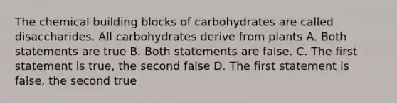 The chemical building blocks of carbohydrates are called disaccharides. All carbohydrates derive from plants A. Both statements are true B. Both statements are false. C. The first statement is true, the second false D. The first statement is false, the second true