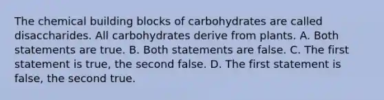 The chemical building blocks of carbohydrates are called disaccharides. All carbohydrates derive from plants. A. Both statements are true. B. Both statements are false. C. The first statement is true, the second false. D. The first statement is false, the second true.