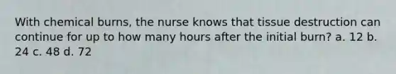 With chemical burns, the nurse knows that tissue destruction can continue for up to how many hours after the initial burn? a. 12 b. 24 c. 48 d. 72