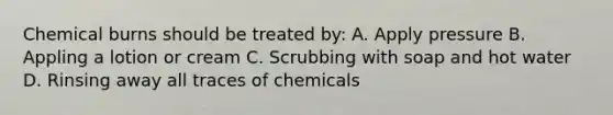 Chemical burns should be treated by: A. Apply pressure B. Appling a lotion or cream C. Scrubbing with soap and hot water D. Rinsing away all traces of chemicals