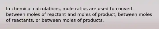 In chemical calculations, mole ratios are used to convert between moles of reactant and moles of product, between moles of reactants, or between moles of products.