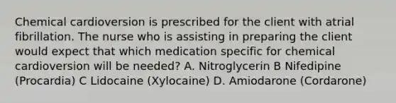 Chemical cardioversion is prescribed for the client with atrial fibrillation. The nurse who is assisting in preparing the client would expect that which medication specific for chemical cardioversion will be needed? A. Nitroglycerin B Nifedipine (Procardia) C Lidocaine (Xylocaine) D. Amiodarone (Cordarone)