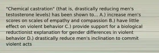 "Chemical castration" (that is, drastically reducing men's testosterone levels) has been shown to... A.) increase men's scores on scales of empathy and compassion B.) have little effect on violent behavior C.) provide support for a biological reductionist explanation for gender differences in violent behavior D.) drastically reduce men's inclination to commit violent acts