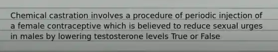 Chemical castration involves a procedure of periodic injection of a female contraceptive which is believed to reduce sexual urges in males by lowering testosterone levels True or False