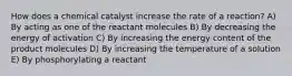 How does a chemical catalyst increase the rate of a reaction? A) By acting as one of the reactant molecules B) By decreasing the energy of activation C) By increasing the energy content of the product molecules D) By increasing the temperature of a solution E) By phosphorylating a reactant