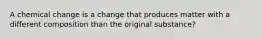 A chemical change is a change that produces matter with a different composition than the original substance?