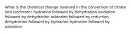 What is the chemical change involved in the conversion of citrate into isocitrate? hydration followed by dehydration oxidation followed by dehydration oxidation followed by reduction dehydration followed by hydration hydration followed by oxidation