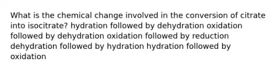 What is the chemical change involved in the conversion of citrate into isocitrate? hydration followed by dehydration oxidation followed by dehydration oxidation followed by reduction dehydration followed by hydration hydration followed by oxidation