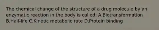 The chemical change of the structure of a drug molecule by an enzymatic reaction in the body is called: A.Biotransformation B.Half-life C.Kinetic metabolic rate D.Protein binding