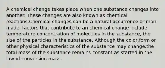 A chemical change takes place when one substance changes into another. These changes are also known as chemical reactions.Chemical changes can be a natural occurrence or man-made. factors that contribute to an chemical change include temperature,concentration of molecules in the substance, the size of the particles in the substance. Although the color,form or other physical characteristics of the substance may change,the total mass of the substance remains constant as started in the law of conversion mass.