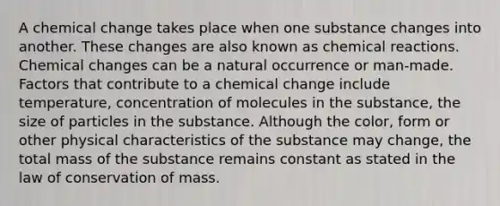 A chemical change takes place when one substance changes into another. These changes are also known as chemical reactions. Chemical changes can be a natural occurrence or man-made. Factors that contribute to a chemical change include temperature, concentration of molecules in the substance, the size of particles in the substance. Although the color, form or other physical characteristics of the substance may change, the total mass of the substance remains constant as stated in the law of conservation of mass.