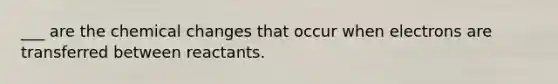 ___ are the chemical changes that occur when electrons are transferred between reactants.