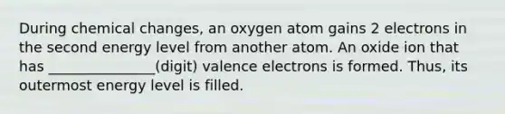 During chemical changes, an oxygen atom gains 2 electrons in the second energy level from another atom. An oxide ion that has _______________(digit) valence electrons is formed. Thus, its outermost energy level is filled.