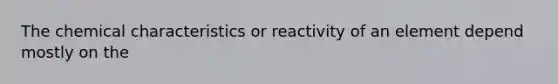 The chemical characteristics or reactivity of an element depend mostly on the