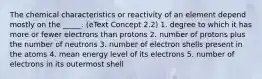 The chemical characteristics or reactivity of an element depend mostly on the _____. (eText Concept 2.2) 1. degree to which it has more or fewer electrons than protons 2. number of protons plus the number of neutrons 3. number of electron shells present in the atoms 4. mean energy level of its electrons 5. number of electrons in its outermost shell