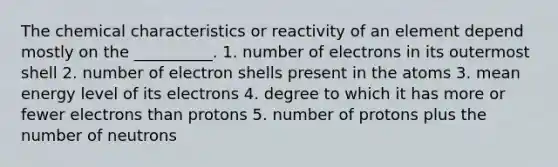 The chemical characteristics or reactivity of an element depend mostly on the __________. 1. number of electrons in its outermost shell 2. number of electron shells present in the atoms 3. mean energy level of its electrons 4. degree to which it has more or fewer electrons than protons 5. number of protons plus the number of neutrons