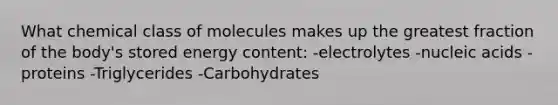 What chemical class of molecules makes up the greatest fraction of the body's stored energy content: -electrolytes -nucleic acids -proteins -Triglycerides -Carbohydrates