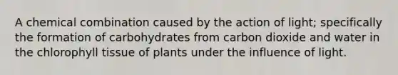 A chemical combination caused by the action of light; specifically the formation of carbohydrates from carbon dioxide and water in the chlorophyll tissue of plants under the influence of light.