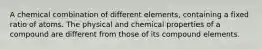 A chemical combination of different elements, containing a fixed ratio of atoms. The physical and chemical properties of a compound are different from those of its compound elements.