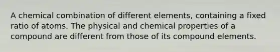 A chemical combination of different elements, containing a fixed ratio of atoms. The physical and chemical properties of a compound are different from those of its compound elements.