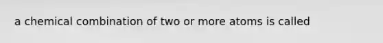 a chemical combination of two or more atoms is called