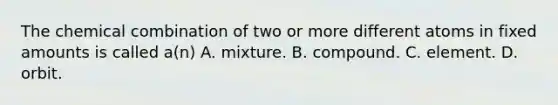 The chemical combination of two or more different atoms in fixed amounts is called a(n) A. mixture. B. compound. C. element. D. orbit.