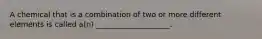 A chemical that is a combination of two or more different elements is called a(n) ____________________.