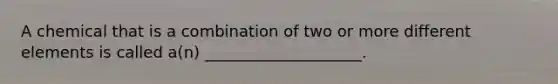 A chemical that is a combination of two or more different elements is called a(n) ____________________.