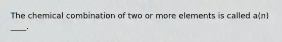 The chemical combination of two or more elements is called a(n) ____.