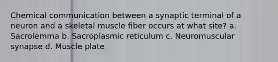 Chemical communication between a synaptic terminal of a neuron and a skeletal muscle fiber occurs at what site? a. Sacrolemma b. Sacroplasmic reticulum c. Neuromuscular synapse d. Muscle plate