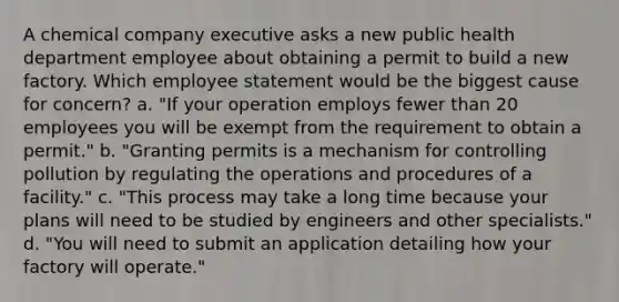 A chemical company executive asks a new public health department employee about obtaining a permit to build a new factory. Which employee statement would be the biggest cause for concern? a. "If your operation employs fewer than 20 employees you will be exempt from the requirement to obtain a permit." b. "Granting permits is a mechanism for controlling pollution by regulating the operations and procedures of a facility." c. "This process may take a long time because your plans will need to be studied by engineers and other specialists." d. "You will need to submit an application detailing how your factory will operate."