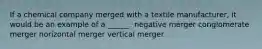 If a chemical company merged with a textile manufacturer, it would be an example of a ______. negative merger conglomerate merger horizontal merger vertical merger