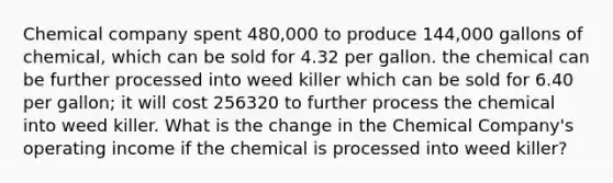 Chemical company spent 480,000 to produce 144,000 gallons of chemical, which can be sold for 4.32 per gallon. the chemical can be further processed into weed killer which can be sold for 6.40 per gallon; it will cost 256320 to further process the chemical into weed killer. What is the change in the Chemical Company's operating income if the chemical is processed into weed killer?