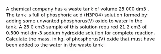 A chemical company has a waste tank of volume 25 000 dm3 . The tank is full of phosphoric acid (H3PO4) solution formed by adding some unwanted phosphorus(V) oxide to water in the tank. A 25.0 cm3 sample of this solution required 21.2 cm3 of 0.500 mol dm-3 sodium hydroxide solution for complete reaction. Calculate the mass, in kg, of phosphorus(V) oxide that must have been added to the water in the waste tank