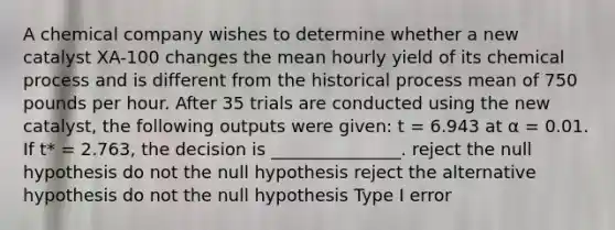 A chemical company wishes to determine whether a new catalyst XA-100 changes the mean hourly yield of its chemical process and is different from the historical process mean of 750 pounds per hour. After 35 trials are conducted using the new catalyst, the following outputs were given: t = 6.943 at α = 0.01. If t* = 2.763, the decision is _______________. reject the null hypothesis do not the null hypothesis reject the alternative hypothesis do not the null hypothesis Type I error