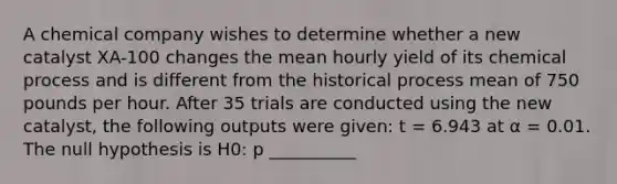 A chemical company wishes to determine whether a new catalyst XA-100 changes the mean hourly yield of its chemical process and is different from the historical process mean of 750 pounds per hour. After 35 trials are conducted using the new catalyst, the following outputs were given: t = 6.943 at α = 0.01. The null hypothesis is H0: p __________