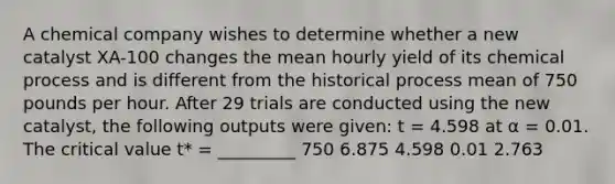 A chemical company wishes to determine whether a new catalyst XA-100 changes the mean hourly yield of its chemical process and is different from the historical process mean of 750 pounds per hour. After 29 trials are conducted using the new catalyst, the following outputs were given: t = 4.598 at α = 0.01. The critical value t* = _________ 750 6.875 4.598 0.01 2.763