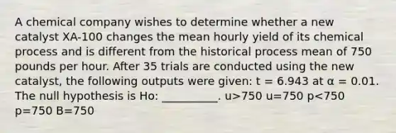 A chemical company wishes to determine whether a new catalyst XA-100 changes the mean hourly yield of its chemical process and is different from the historical process mean of 750 pounds per hour. After 35 trials are conducted using the new catalyst, the following outputs were given: t = 6.943 at α = 0.01. The null hypothesis is Ho: __________. u>750 u=750 p<750 p=750 B=750